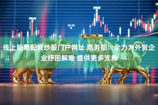 线上股票配资炒股门户网址 商务部：全力为外贸企业纾困解难 提供更多支持