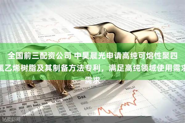 全国前三配资公司 中昊晨光申请高纯可熔性聚四氟乙烯树脂及其制备方法专利，满足高纯领域使用需求