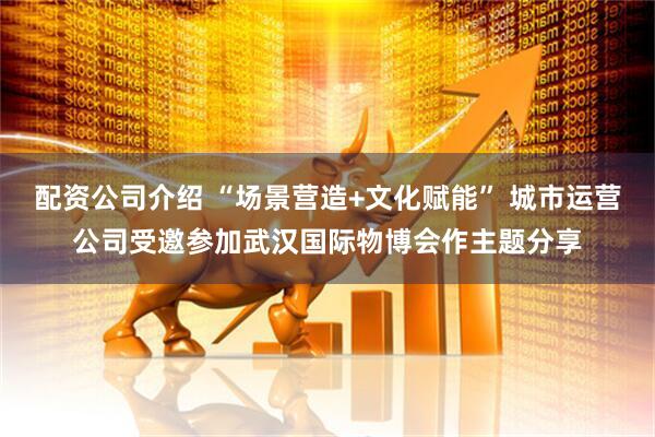 配资公司介绍 “场景营造+文化赋能” 城市运营公司受邀参加武汉国际物博会作主题分享