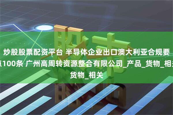 炒股股票配资平台 半导体企业出口澳大利亚合规要点100条 广州高周转资源整合有限公司_产品_货物_相关