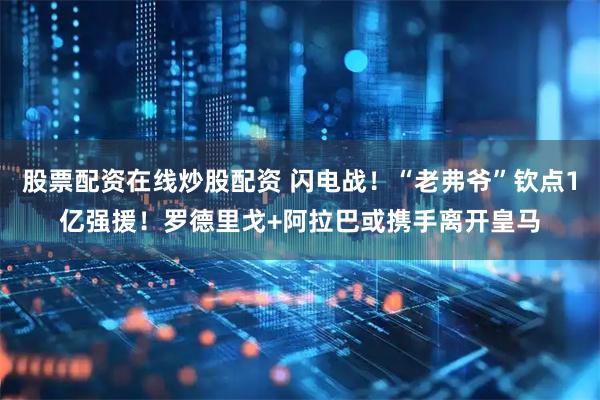 股票配资在线炒股配资 闪电战！“老弗爷”钦点1亿强援！罗德里戈+阿拉巴或携手离开皇马