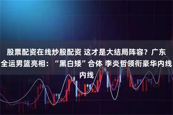 股票配资在线炒股配资 这才是大结局阵容？广东全运男篮亮相：“黑白矮”合体 李炎哲领衔豪华内线