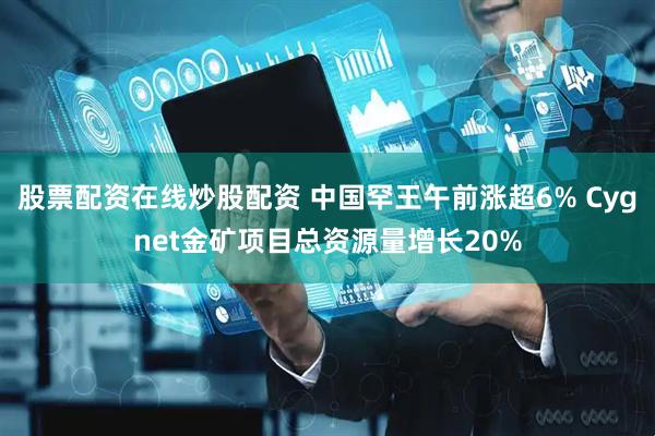 股票配资在线炒股配资 中国罕王午前涨超6% Cygnet金矿项目总资源量增长20%