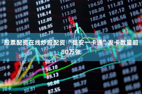 股票配资在线炒股配资 “雄安一卡通”发卡数量超80万张