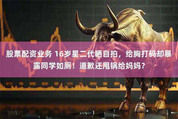 股票配资业务 16岁星二代晒自拍，给胸打码却暴露同学如厕！道歉还甩锅给妈妈？