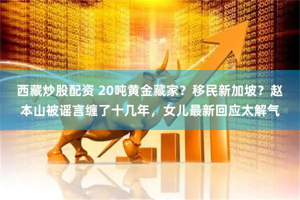 西藏炒股配资 20吨黄金藏家？移民新加坡？赵本山被谣言缠了十几年，女儿最新回应太解气