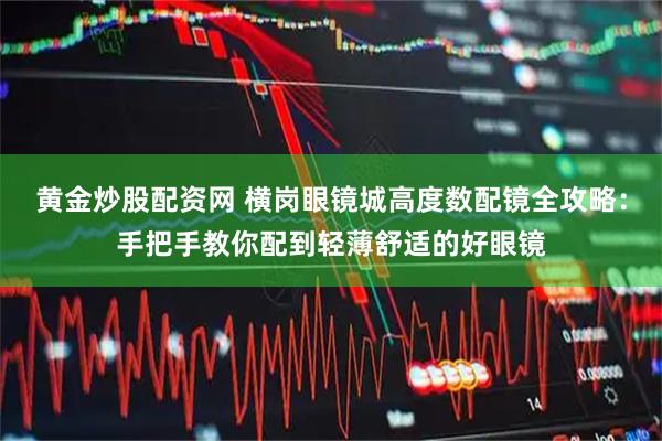 黄金炒股配资网 横岗眼镜城高度数配镜全攻略：手把手教你配到轻薄舒适的好眼镜