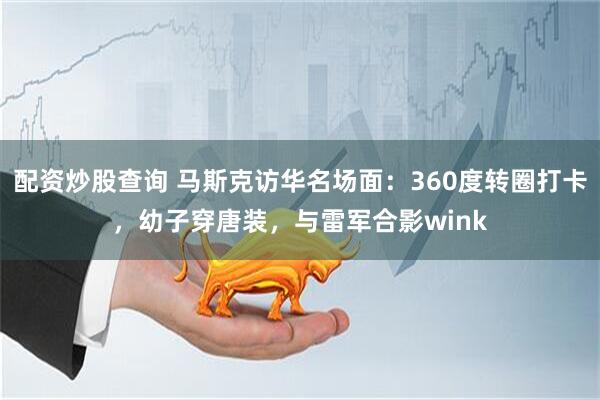 配资炒股查询 马斯克访华名场面：360度转圈打卡，幼子穿唐装，与雷军合影wink